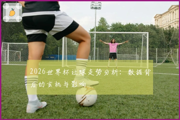 2026世界杯让球走势分析：数据背后的玄机与影响