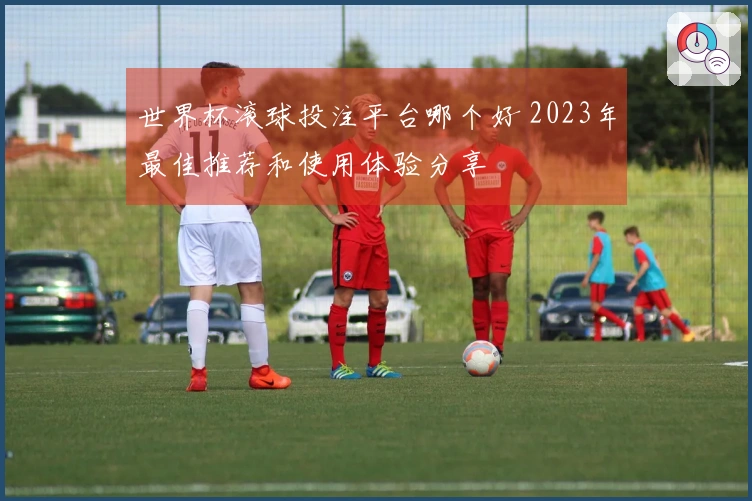 世界杯滚球投注平台哪个好 2023年最佳推荐和使用体验分享